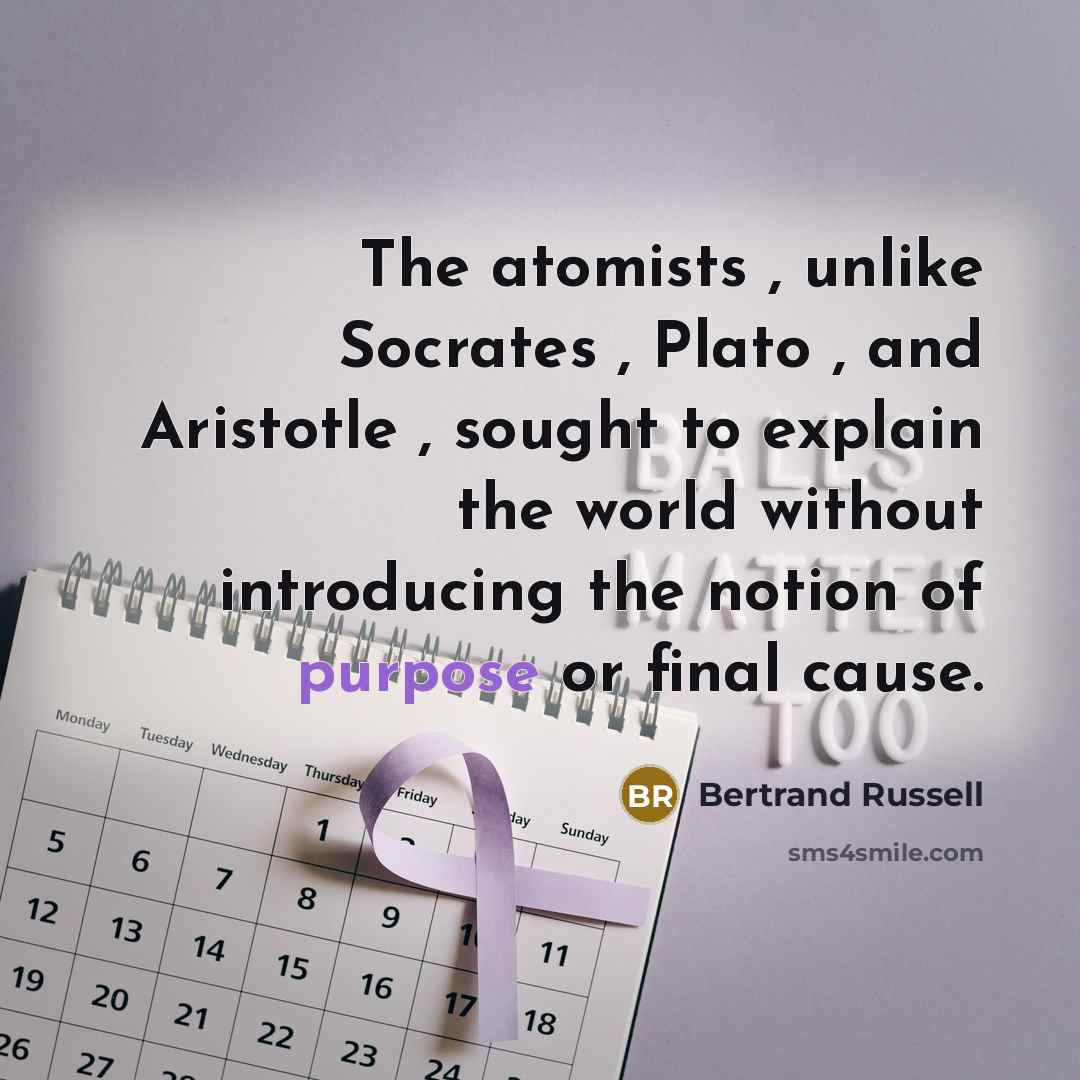 “The atomists , unlike Socrates , Plato , and Aristotle , sought to explain the world without introducing the notion of purpose or final cause.” quote by Bertrand Russell
