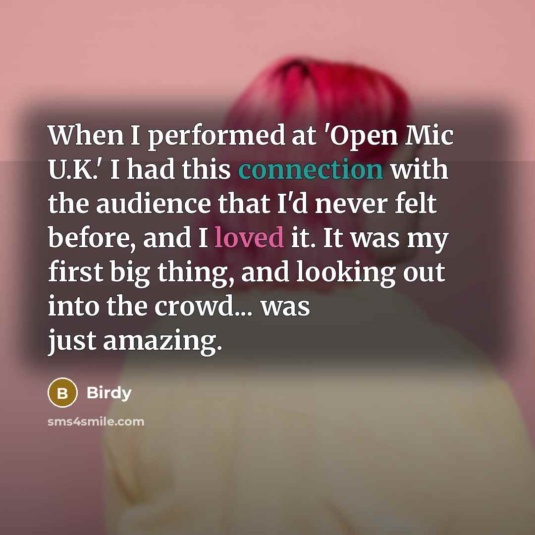 “When I performed at 'Open Mic U.K.' I had this connection with the audience that I'd never felt before, and I loved it. It was my first big thing, and looking out into the crowd... was just amazing.” quote by Birdy