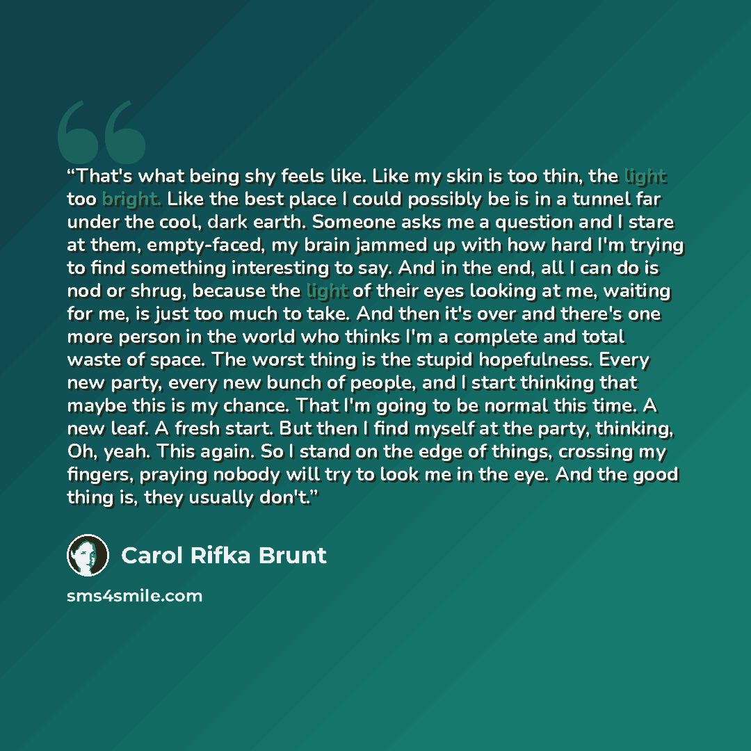“That's what being shy feels like. Like my skin is too thin, the light too bright. Like the best place I could possibly be is in a tunnel far under the cool, dark earth. Someone asks me a question and I stare at them, empty-faced, my brain jammed up with how hard I'm trying to find something…” quote by Carol Rifka Brunt
