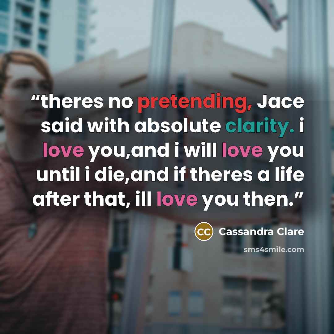 “theres no pretending, Jace said with absolute clarity. i love you,and i will love you until i die,and if theres a life after that, ill love you then.” quote by Cassandra Clare