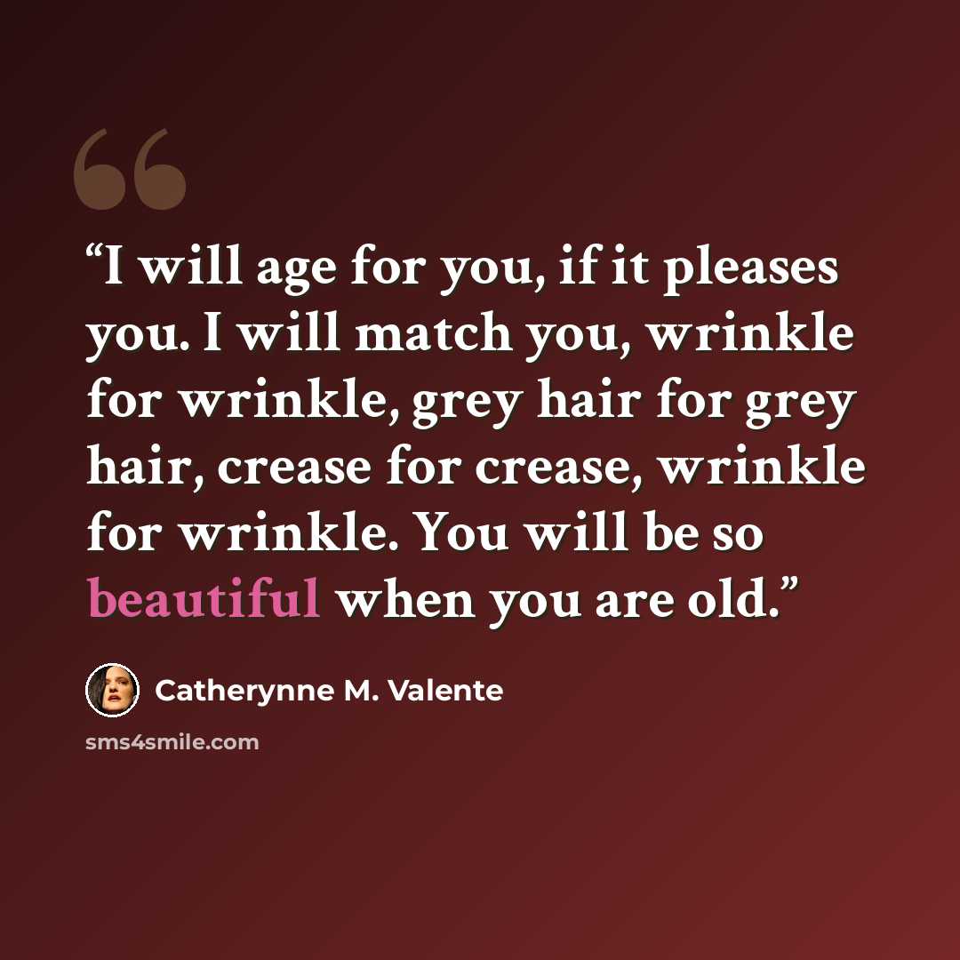 “I will age for you, if it pleases you. I will match you, wrinkle for wrinkle, grey hair for grey hair, crease for crease, wrinkle for wrinkle. You will be so beautiful when you are old.” quote by Catherynne M. Valente