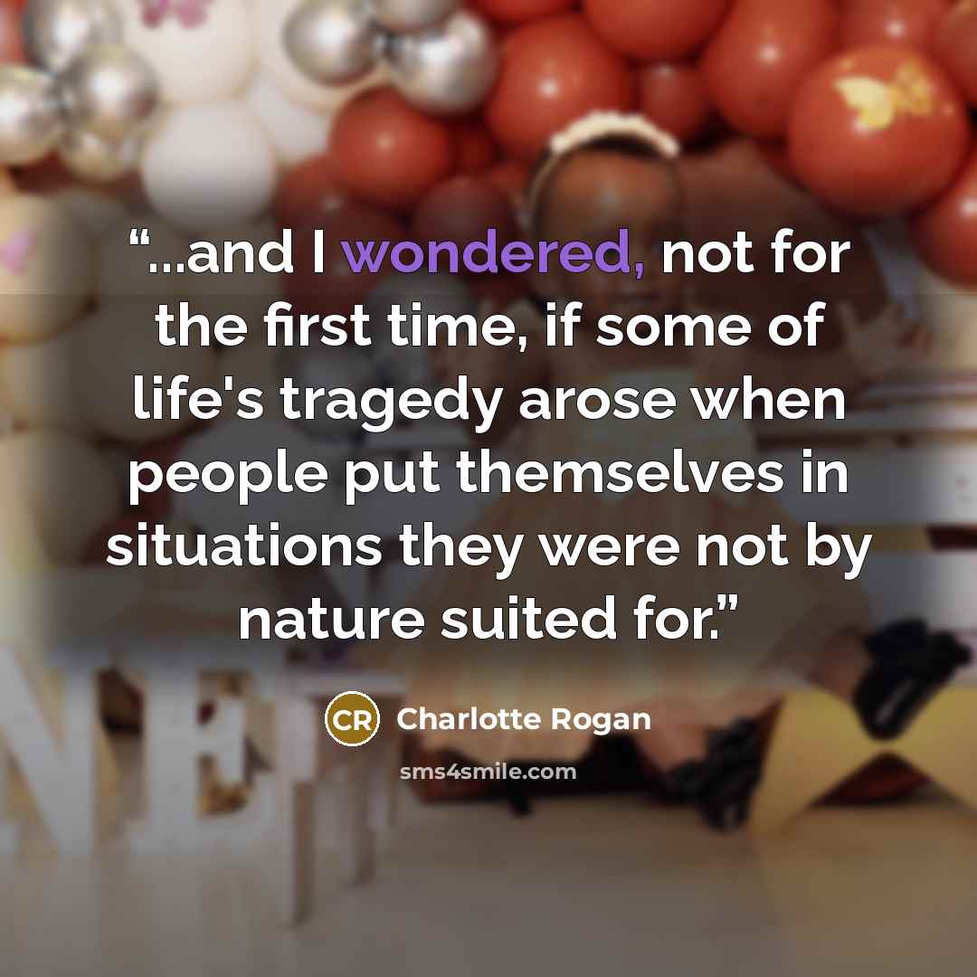 “...and I wondered, not for the first time, if some of life's tragedy arose when people put themselves in situations they were not by nature suited for.” quote by Charlotte Rogan