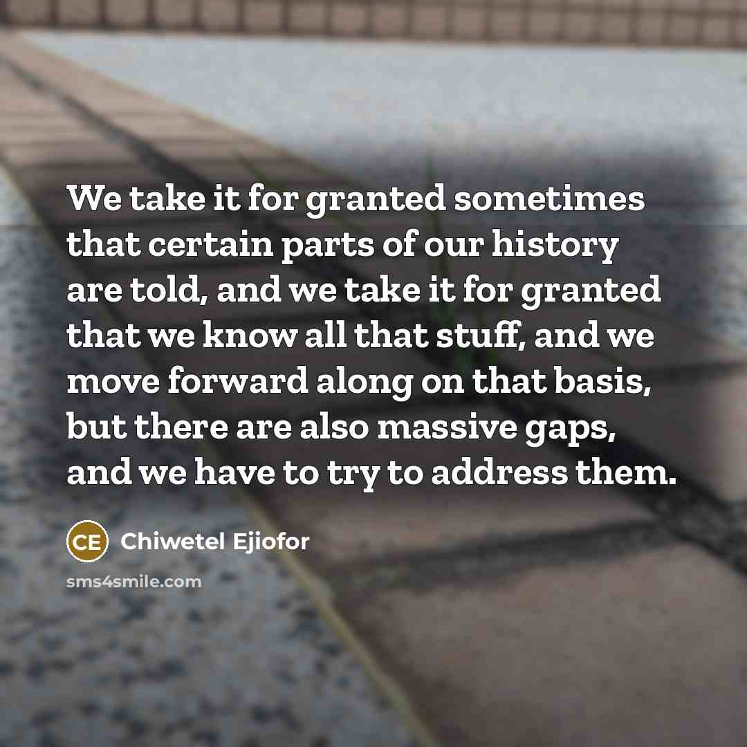 “We take it for granted sometimes that certain parts of our history are told, and we take it for granted that we know all that stuff, and we move forward along on that basis, but there are also massive gaps, and we have to try to address them.” quote by Chiwetel Ejiofor
