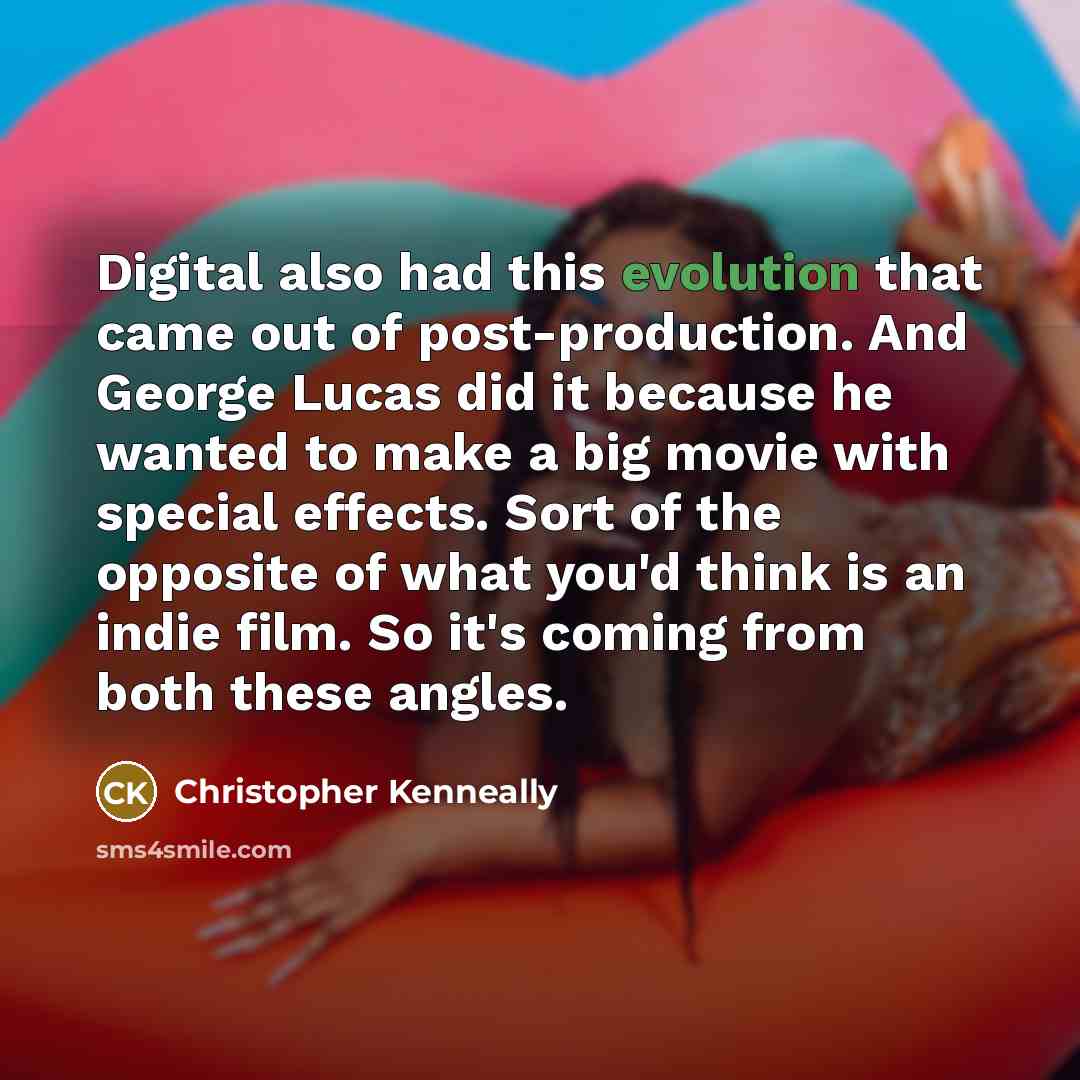 “Digital also had this evolution that came out of post-production. And George Lucas did it because he wanted to make a big movie with special effects. Sort of the opposite of what you'd think is an indie film. So it's coming from both these angles.” quote by Christopher Kenneally