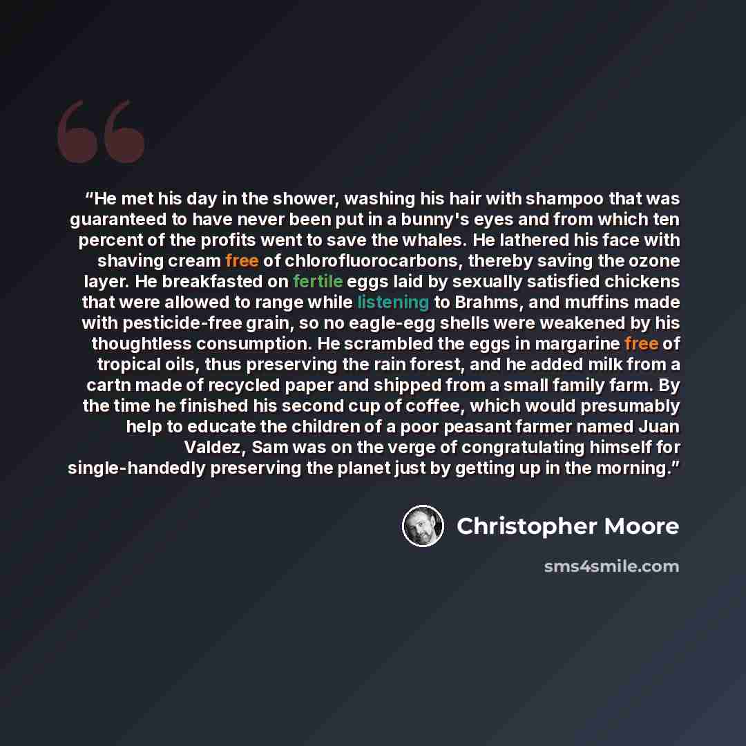 “He met his day in the shower, washing his hair with shampoo that was guaranteed to have never been put in a bunny's eyes and from which ten percent of the profits went to save the whales. He lathered his face with shaving cream free of chlorofluorocarbons, thereby saving the ozone layer. He…” quote by Christopher Moore