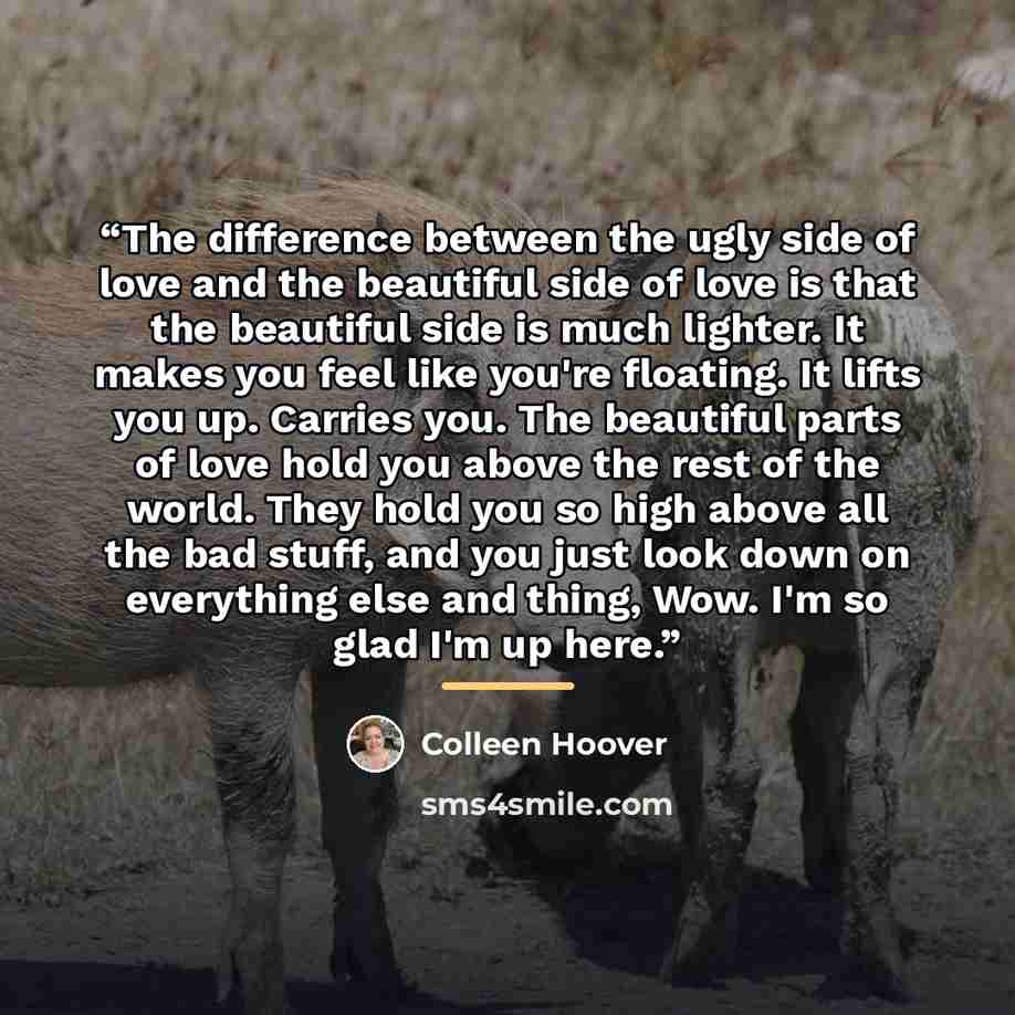 “The difference between the ugly side of love and the beautiful side of love is that the beautiful side is much lighter. It makes you feel like you're floating. It lifts you up. Carries you. The beautiful parts of love hold you above the rest of the world. They hold you so high above all the bad…” quote by Colleen Hoover