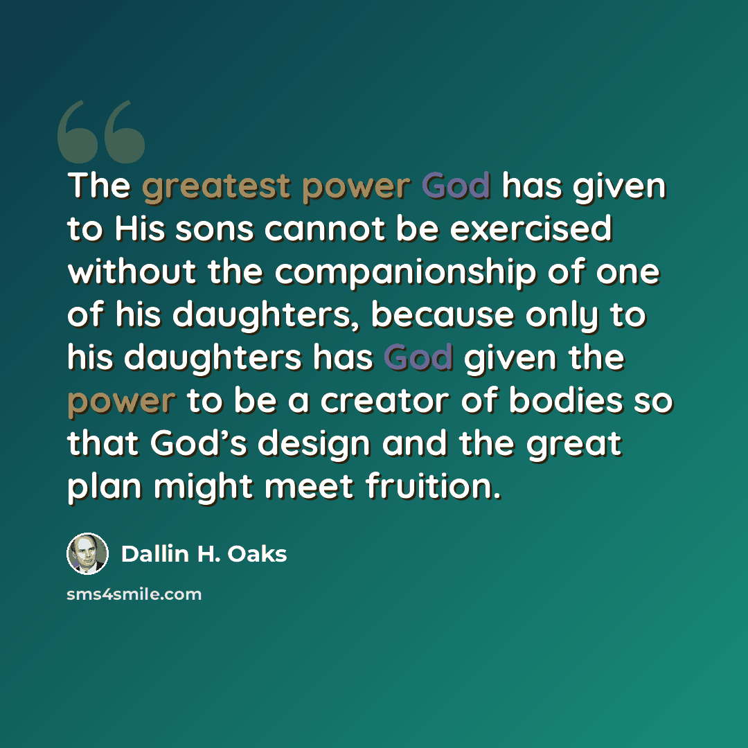 “The greatest power God has given to His sons cannot be exercised without the companionship of one of his daughters, because only to his daughters has God given the power to be a creator of bodies so that God’s design and the great plan might meet fruition.” quote by Dallin H. Oaks