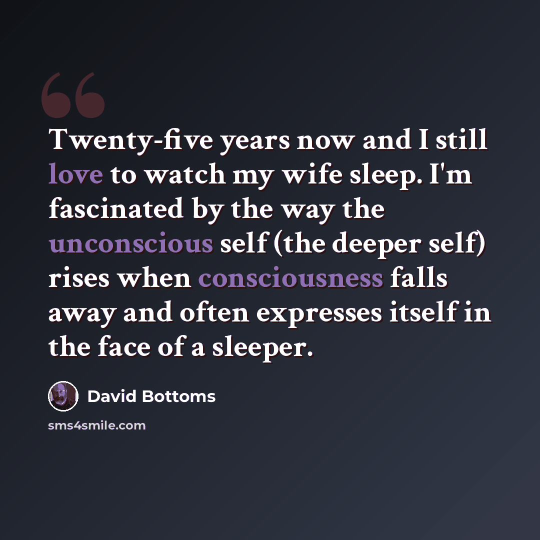“Twenty-five years now and I still love to watch my wife sleep. I'm fascinated by the way the unconscious self (the deeper self) rises when consciousness falls away and often expresses itself in the face of a sleeper.” quote by David Bottoms