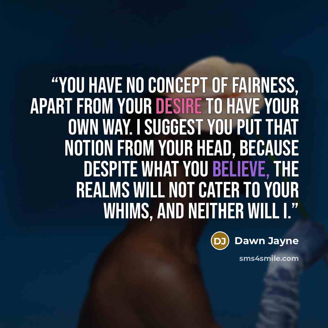 “You have no concept of fairness, apart from your desire to have your own way. I suggest you put that notion from your head, because despite what you believe, the realms will not cater to your whims, and neither will I.” quote by Dawn Jayne
