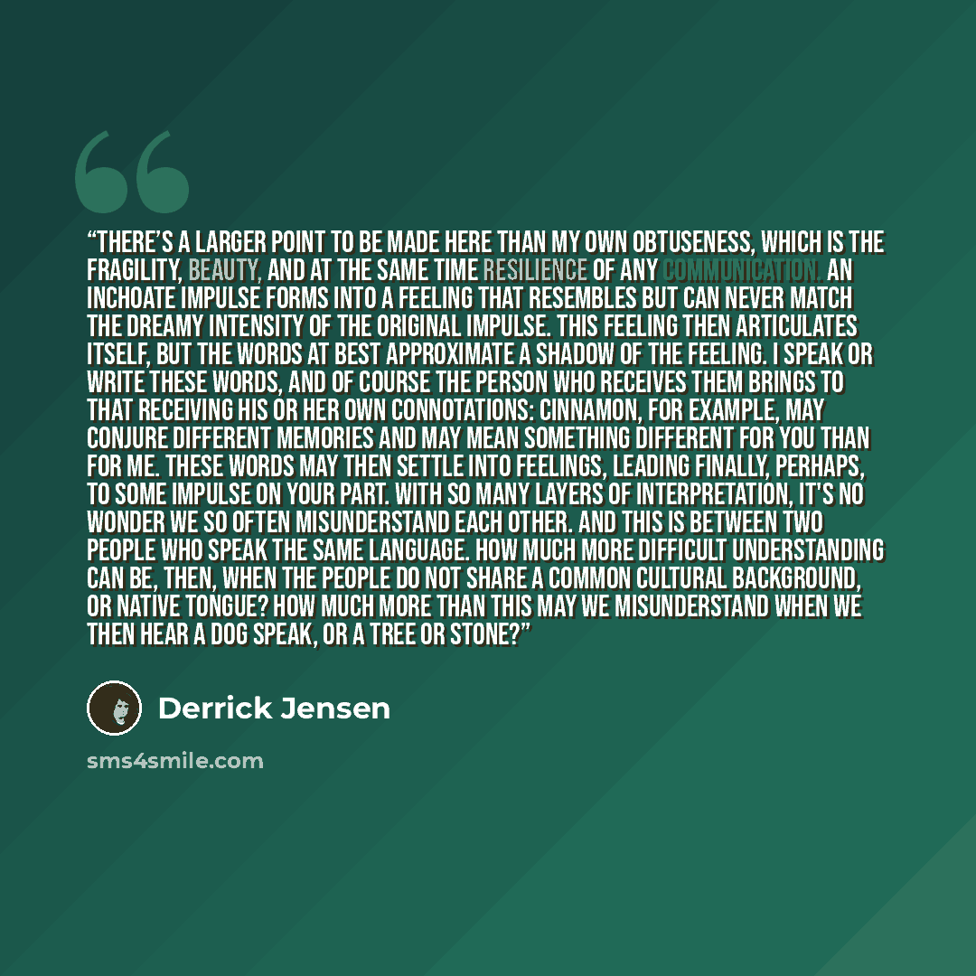 “There’s a larger point to be made here than my own obtuseness, which is the fragility, beauty, and at the same time resilience of any communication. An inchoate impulse forms into a feeling that resembles but can never match the dreamy intensity of the original impulse. This feeling then…” quote by Derrick Jensen