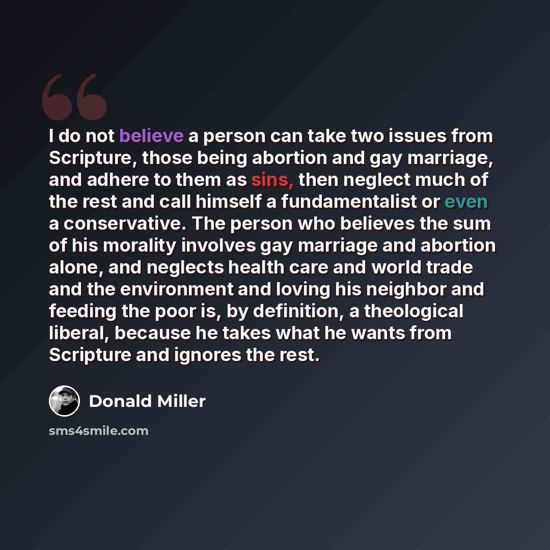 “I do not believe a person can take two issues from Scripture, those being abortion and gay marriage, and adhere to them as sins, then neglect much of the rest and call himself a fundamentalist or even a conservative. The person who believes the sum of his morality involves gay marriage and…” quote by Donald Miller