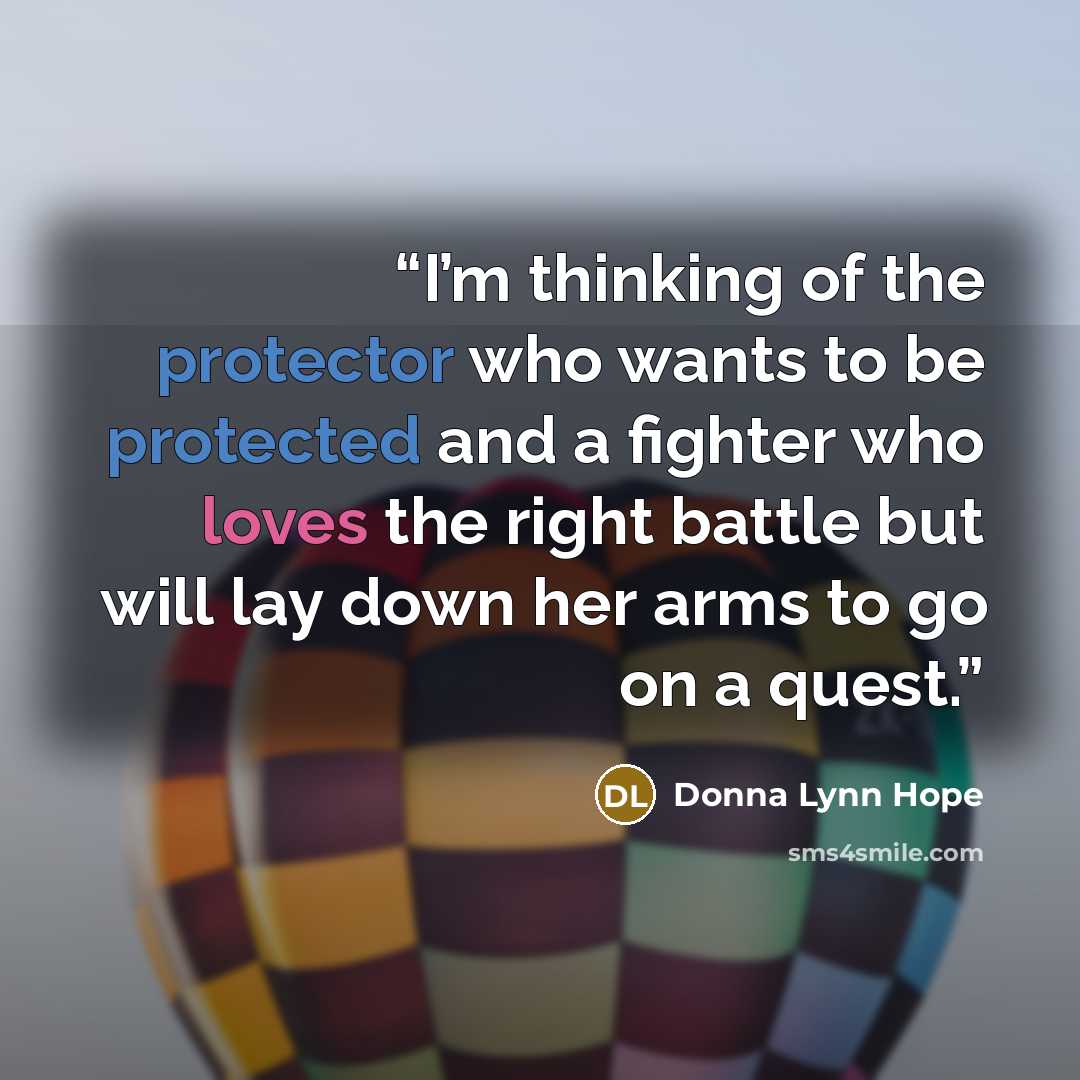 “I’m thinking of the protector who wants to be protected and a fighter who loves the right battle but will lay down her arms to go on a quest.” quote by Donna Lynn Hope