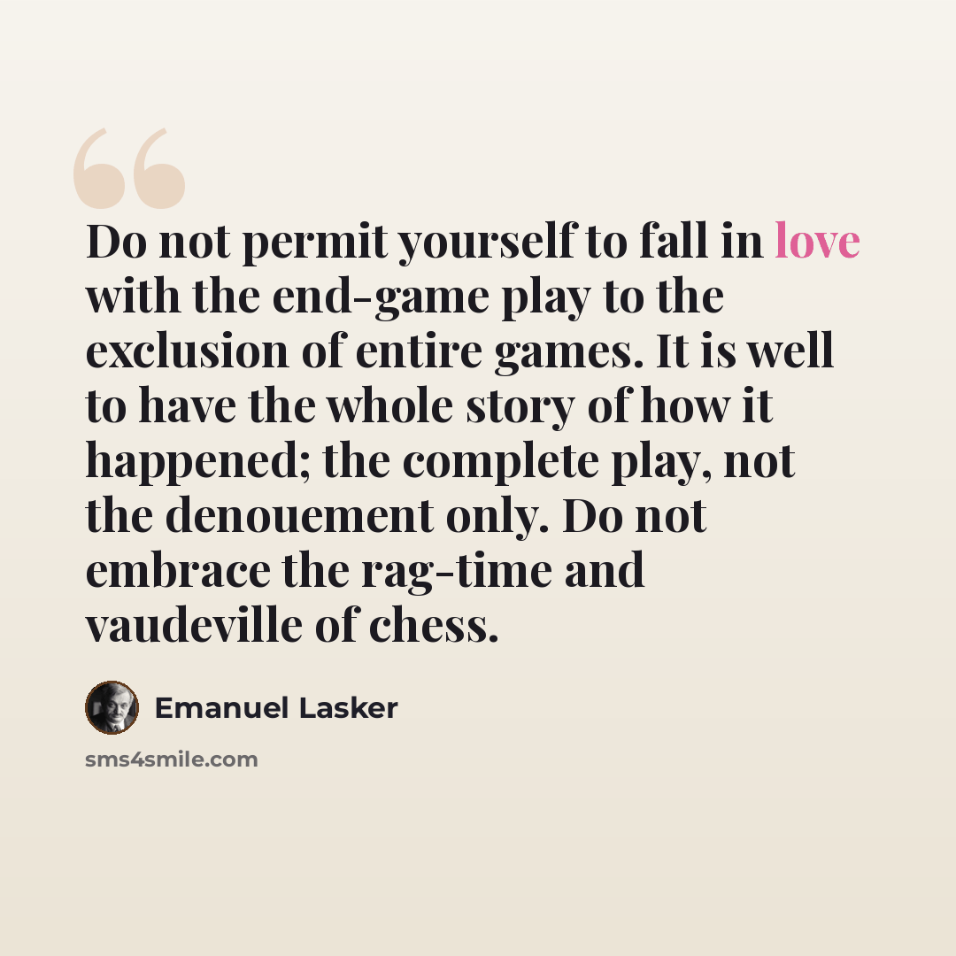 “Do not permit yourself to fall in love with the end-game play to the exclusion of entire games. It is well to have the whole story of how it happened; the complete play, not the denouement only. Do not embrace the rag-time and vaudeville of chess.” quote by Emanuel Lasker