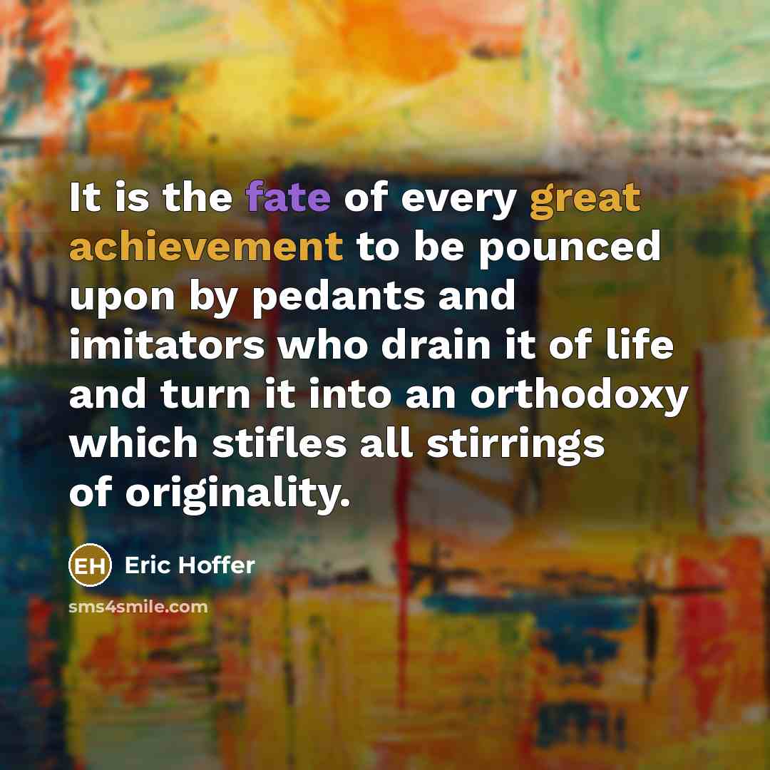 “It is the fate of every great achievement to be pounced upon by pedants and imitators who drain it of life and turn it into an orthodoxy which stifles all stirrings of originality.” quote by Eric Hoffer