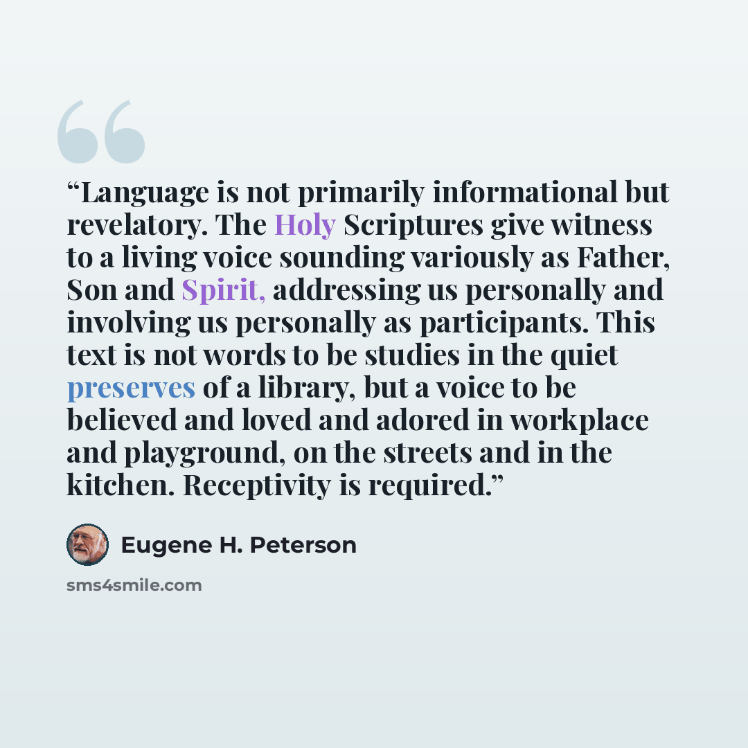 “Language is not primarily informational but revelatory. The Holy Scriptures give witness to a living voice sounding variously as Father, Son and Spirit, addressing us personally and involving us personally as participants. This text is not words to be studies in the quiet preserves of a library…” quote by Eugene H. Peterson