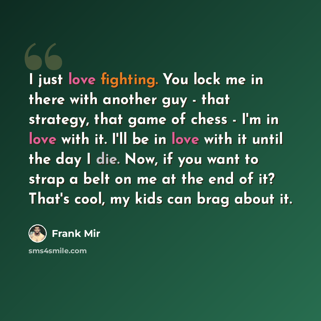 “I just love fighting. You lock me in there with another guy - that strategy, that game of chess - I'm in love with it. I'll be in love with it until the day I die. Now, if you want to strap a belt on me at the end of it? That's cool, my kids can brag about it.” quote by Frank Mir