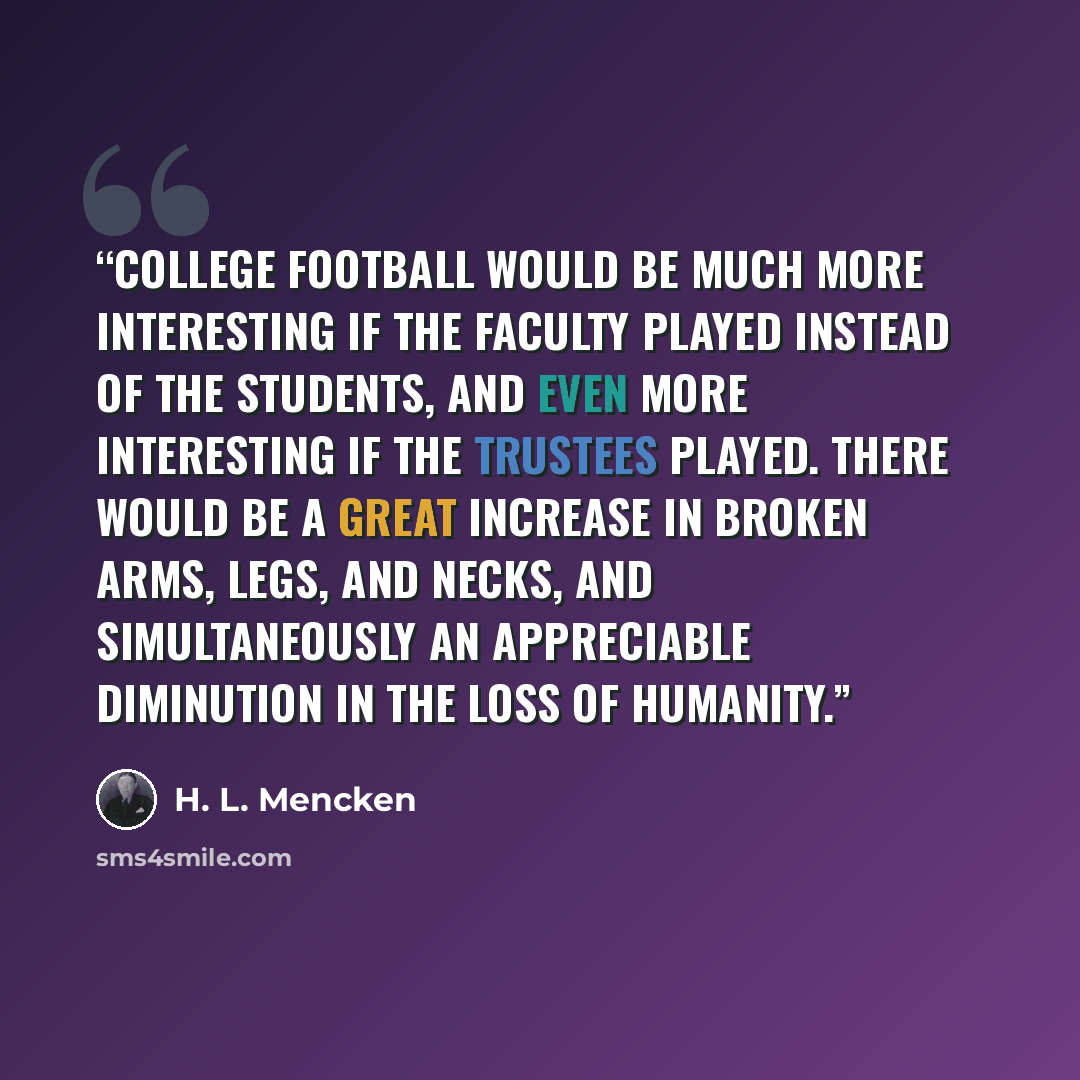 “College football would be much more interesting if the faculty played instead of the students, and even more interesting if the trustees played. There would be a great increase in broken arms, legs, and necks, and simultaneously an appreciable diminution in the loss of humanity.” quote by H. L. Mencken