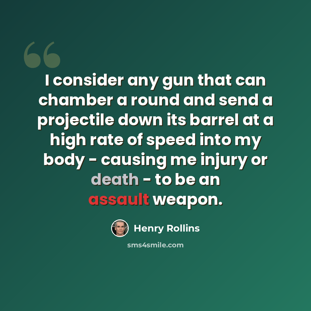 “I consider any gun that can chamber a round and send a projectile down its barrel at a high rate of speed into my body - causing me injury or death - to be an assault weapon.” quote by Henry Rollins