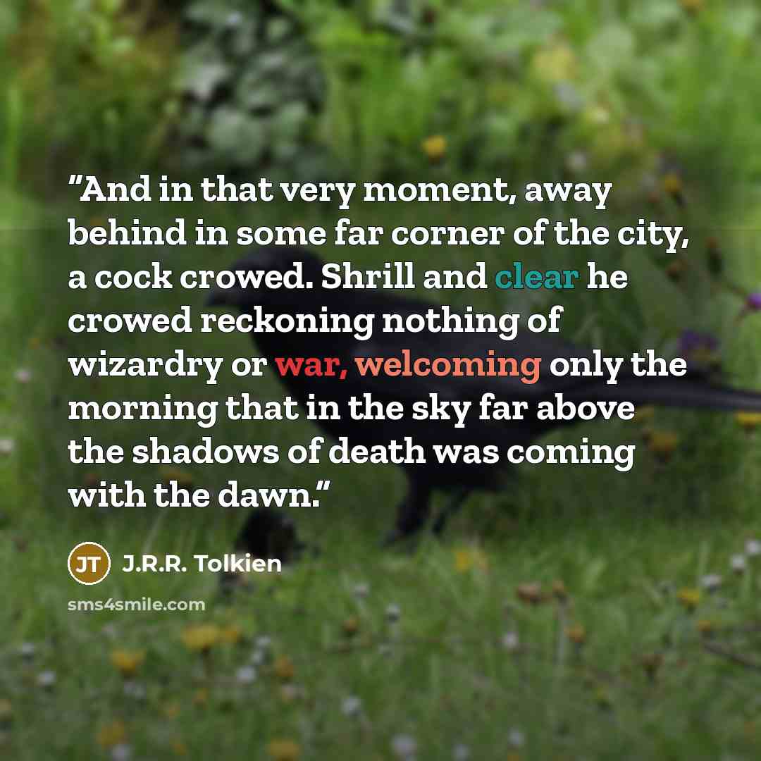 “And in that very moment, away behind in some far corner of the city, a cock crowed. Shrill and clear he crowed reckoning nothing of wizardry or war, welcoming only the morning that in the sky far above the shadows of death was coming with the dawn.” quote by J.R.R. Tolkien