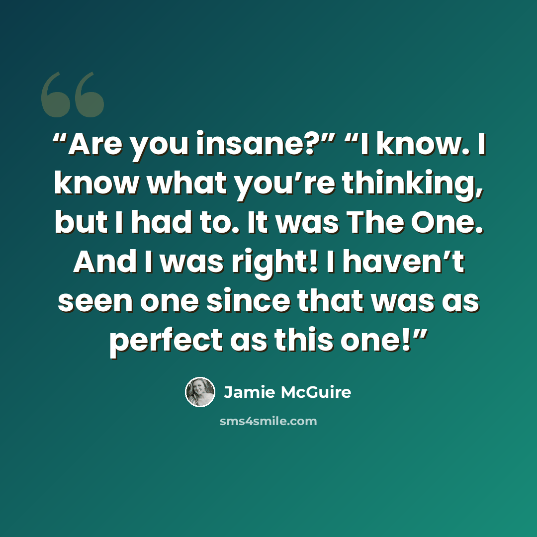 “Are you insane?” “I know. I know what you’re thinking, but I had to. It was The One. And I was right! I haven’t seen one since that was as perfect as this one!” quote by Jamie McGuire
