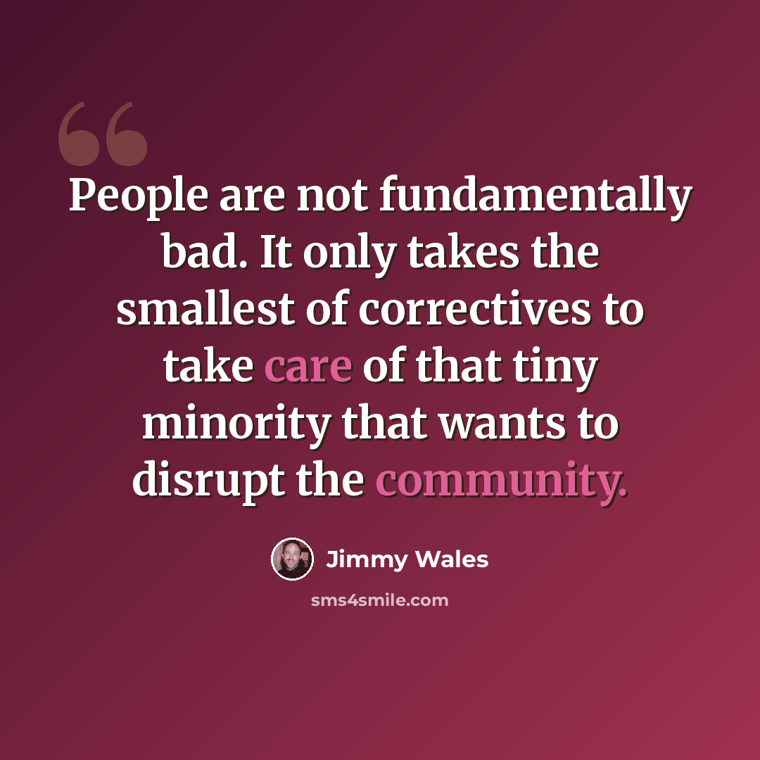 “People are not fundamentally bad. It only takes the smallest of correctives to take care of that tiny minority that wants to disrupt the community.” quote by Jimmy Wales