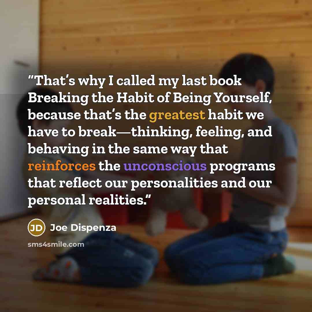 “That’s why I called my last book Breaking the Habit of Being Yourself, because that’s the greatest habit we have to break—thinking, feeling, and behaving in the same way that reinforces the unconscious programs that reflect our personalities and our personal realities.” quote by Joe Dispenza