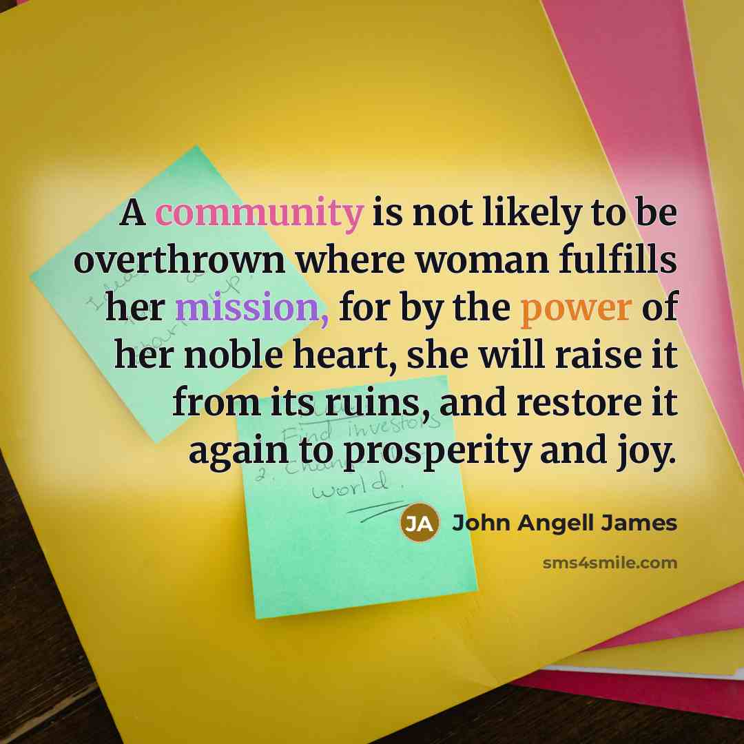 “A community is not likely to be overthrown where woman fulfills her mission, for by the power of her noble heart, she will raise it from its ruins, and restore it again to prosperity and joy.” quote by John Angell James