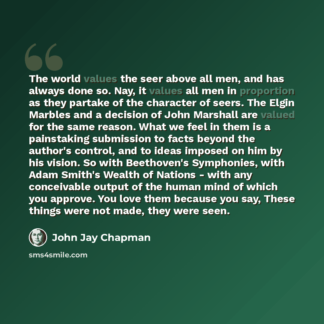 “The world values the seer above all men, and has always done so. Nay, it values all men in proportion as they partake of the character of seers. The Elgin Marbles and a decision of John Marshall are valued for the same reason. What we feel in them is a painstaking submission to facts beyond the…” quote by John Jay Chapman