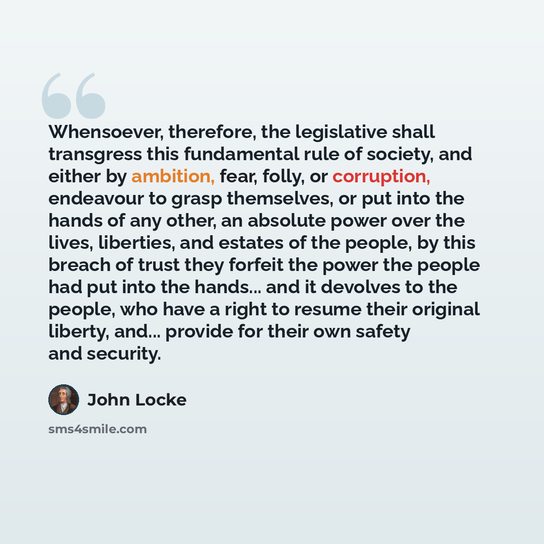 “Whensoever, therefore, the legislative shall transgress this fundamental rule of society, and either by ambition, fear, folly, or corruption, endeavour to grasp themselves, or put into the hands of any other, an absolute power over the lives, liberties, and estates of the people, by this breach of…” quote by John Locke