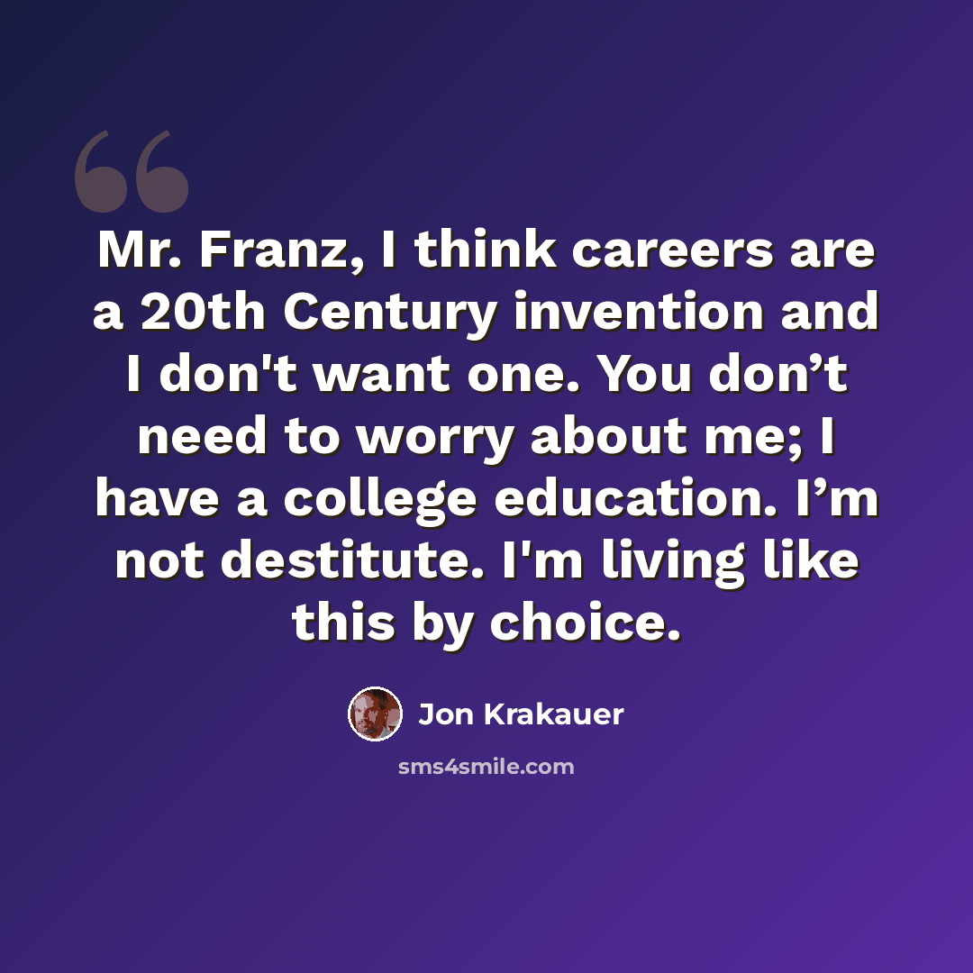 “Mr. Franz, I think careers are a 20th Century invention and I don't want one. You don’t need to worry about me; I have a college education. I’m not destitute. I'm living like this by choice.” quote by Jon Krakauer