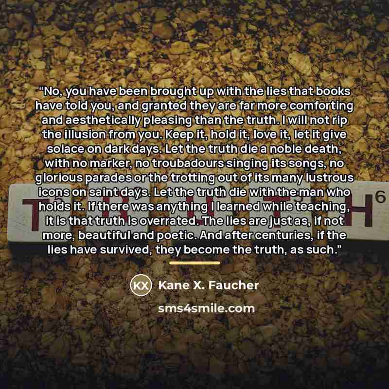 “No, you have been brought up with the lies that books have told you, and granted they are far more comforting and aesthetically pleasing than the truth. I will not rip the illusion from you. Keep it, hold it, love it, let it give solace on dark days. Let the truth die a noble death, with no…” quote by Kane X. Faucher