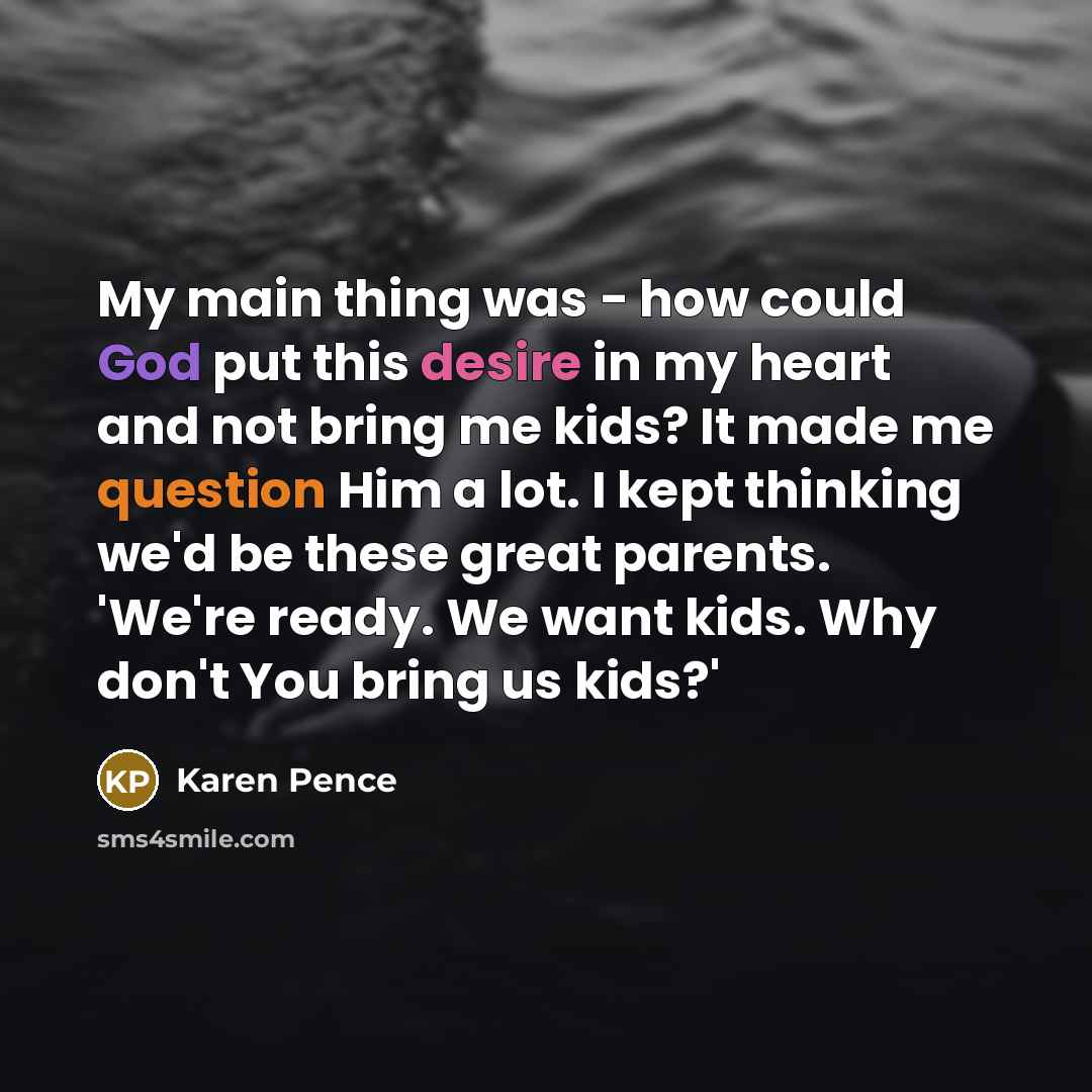 “My main thing was - how could God put this desire in my heart and not bring me kids? It made me question Him a lot. I kept thinking we'd be these great parents. 'We're ready. We want kids. Why don't You bring us kids?'” quote by Karen Pence