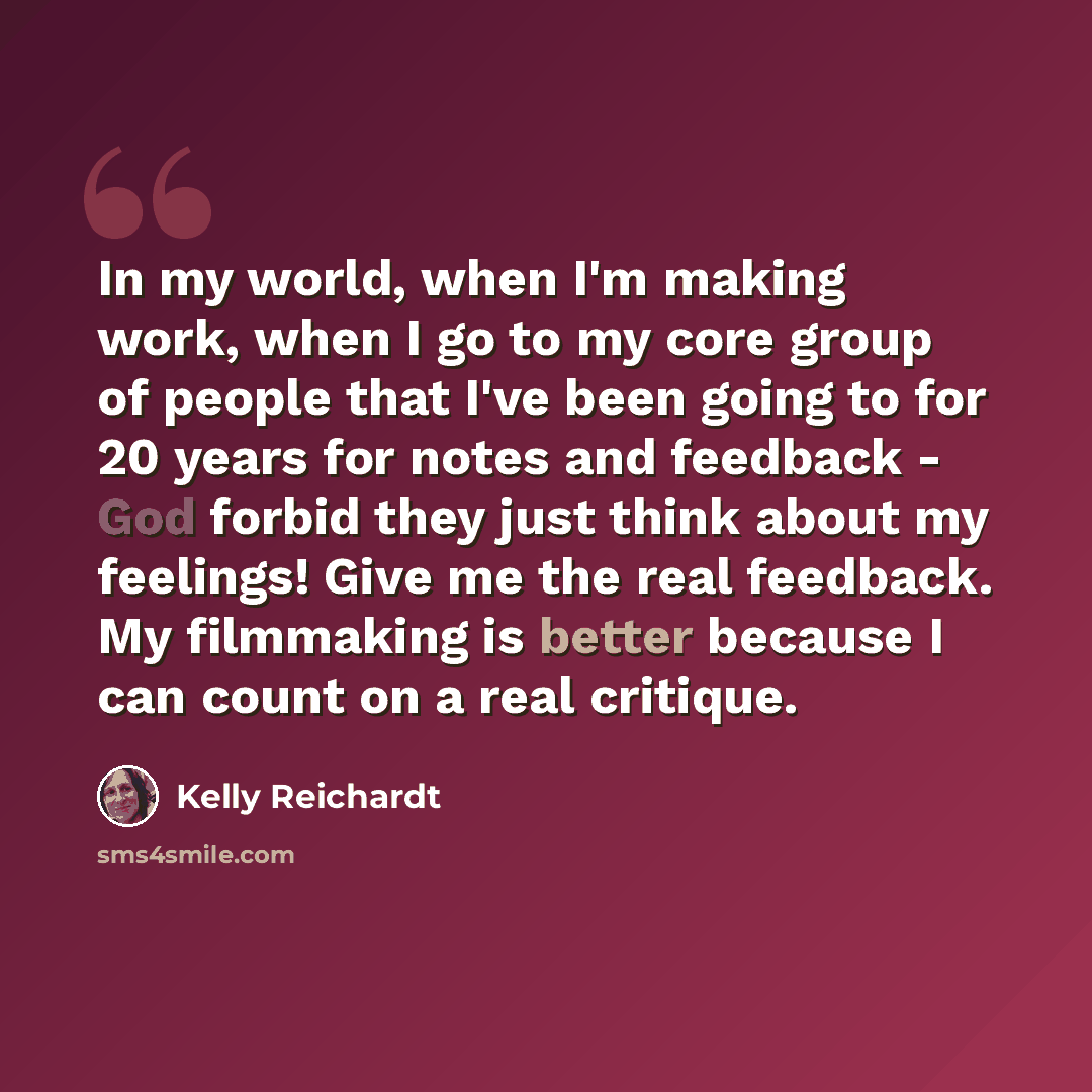 “In my world, when I'm making work, when I go to my core group of people that I've been going to for 20 years for notes and feedback - God forbid they just think about my feelings! Give me the real feedback. My filmmaking is better because I can count on a real critique.” quote by Kelly Reichardt