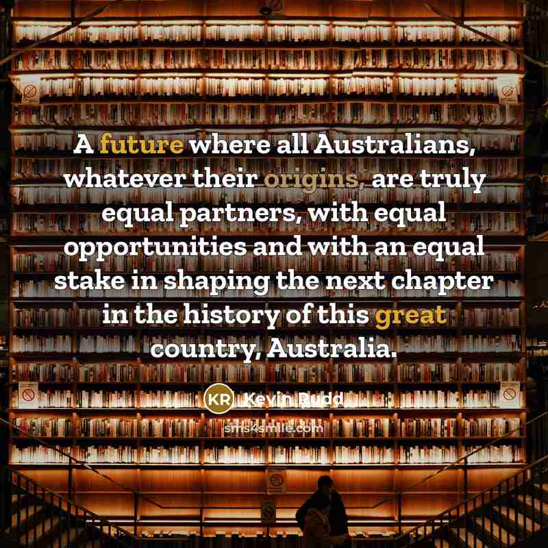 “A future where all Australians, whatever their origins, are truly equal partners, with equal opportunities and with an equal stake in shaping the next chapter in the history of this great country, Australia.” quote by Kevin Rudd