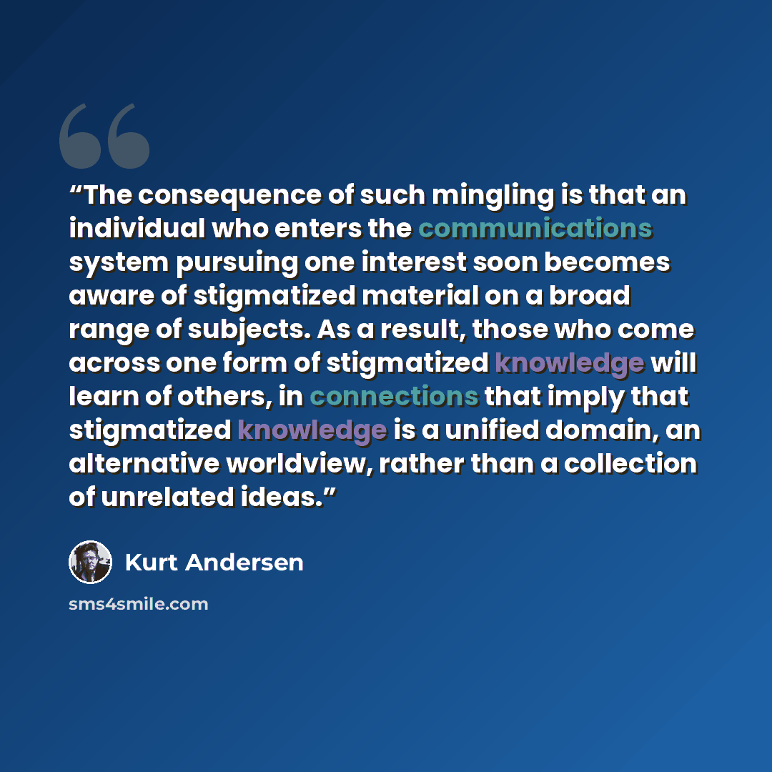 “The consequence of such mingling is that an individual who enters the communications system pursuing one interest soon becomes aware of stigmatized material on a broad range of subjects. As a result, those who come across one form of stigmatized knowledge will learn of others, in connections that…” quote by Kurt Andersen