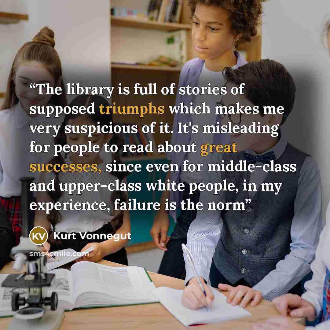 “The library is full of stories of supposed triumphs which makes me very suspicious of it. It's misleading for people to read about great successes, since even for middle-class and upper-class white people, in my experience, failure is the norm” quote by Kurt Vonnegut
