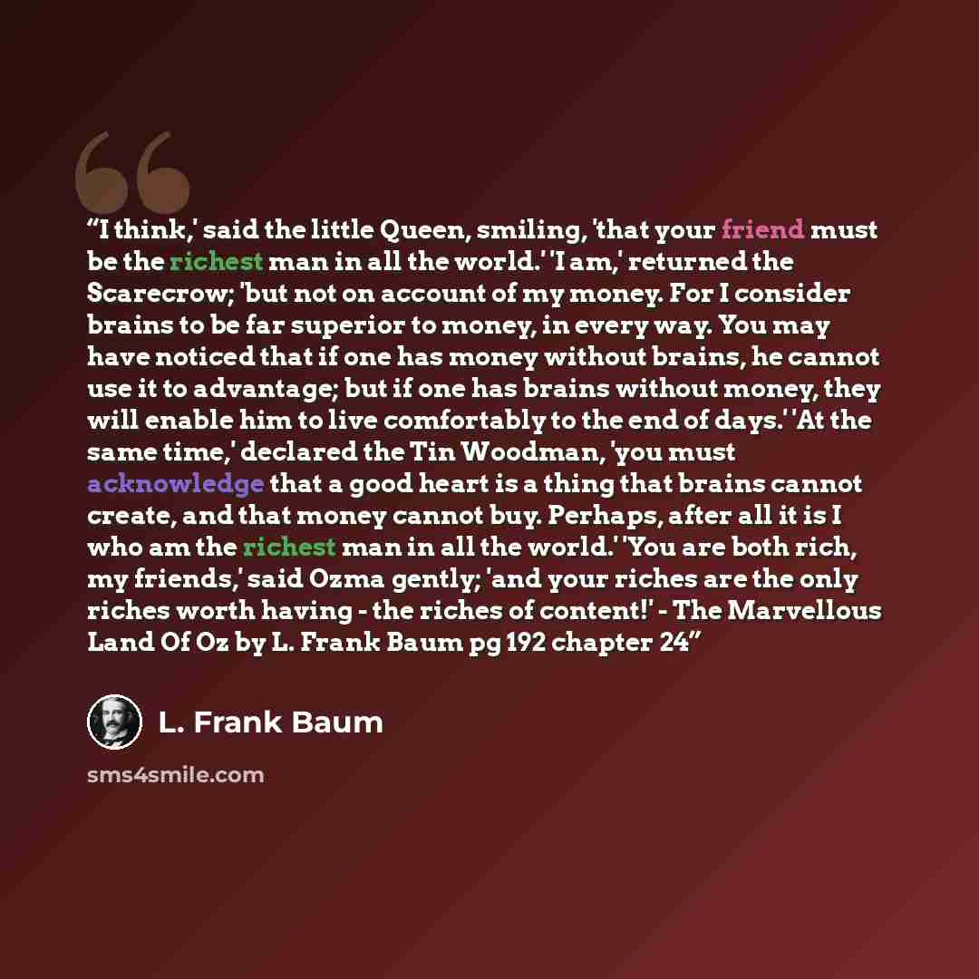 “I think,' said the little Queen, smiling, 'that your friend must be the richest man in all the world.' 'I am,' returned the Scarecrow; 'but not on account of my money. For I consider brains to be far superior to money, in every way. You may have noticed that if one has money without brains, he…” quote by L. Frank Baum