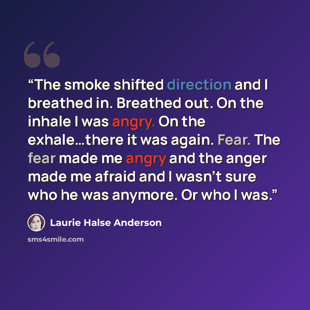 “The smoke shifted direction and I breathed in. Breathed out. On the inhale I was angry. On the exhale…there it was again. Fear. The fear made me angry and the anger made me afraid and I wasn’t sure who he was anymore. Or who I was.” quote by Laurie Halse Anderson