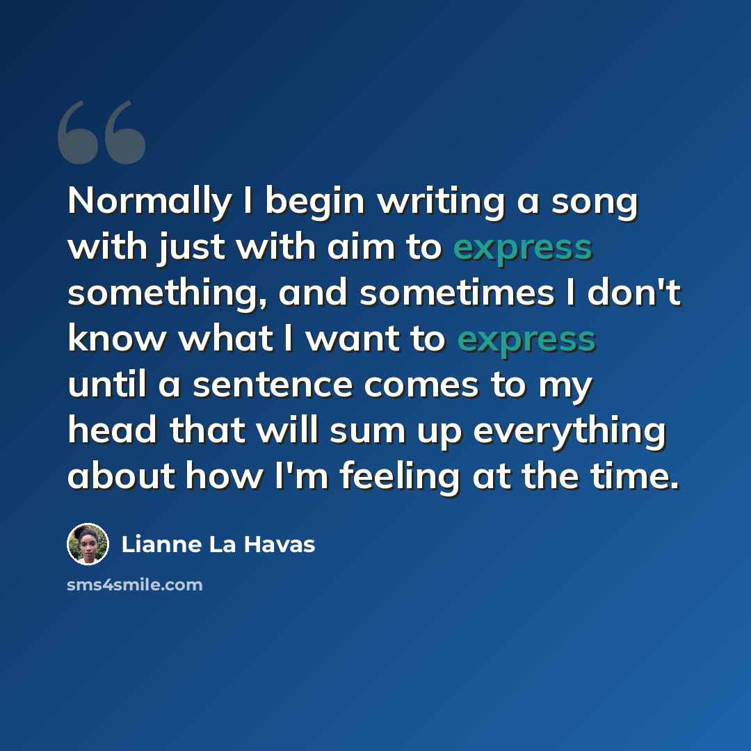 “Normally I begin writing a song with just with aim to express something, and sometimes I don't know what I want to express until a sentence comes to my head that will sum up everything about how I'm feeling at the time.” quote by Lianne La Havas