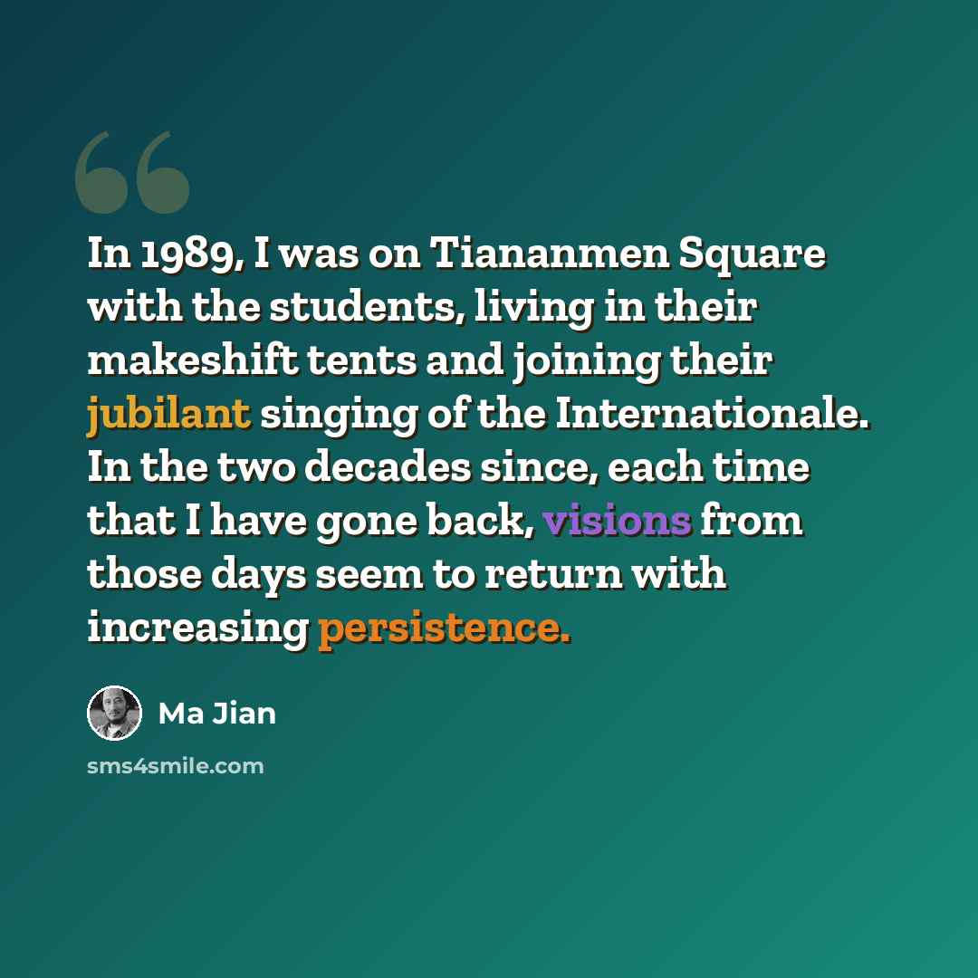 “In 1989, I was on Tiananmen Square with the students, living in their makeshift tents and joining their jubilant singing of the Internationale. In the two decades since, each time that I have gone back, visions from those days seem to return with increasing persistence.” quote by Ma Jian