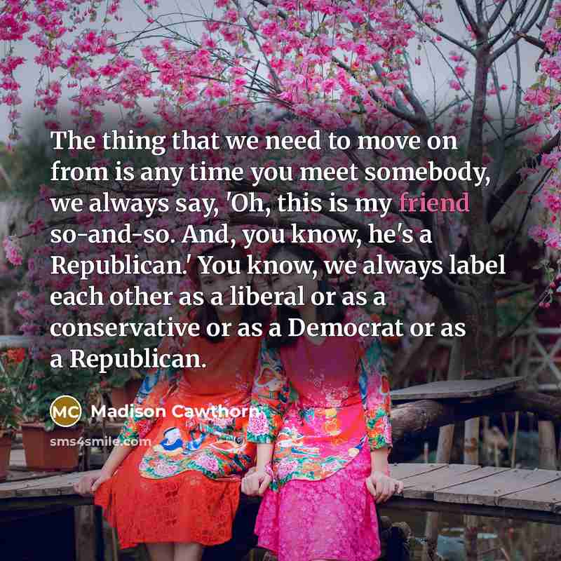 “The thing that we need to move on from is any time you meet somebody, we always say, 'Oh, this is my friend so-and-so. And, you know, he's a Republican.' You know, we always label each other as a liberal or as a conservative or as a Democrat or as a Republican.” quote by Madison Cawthorn
