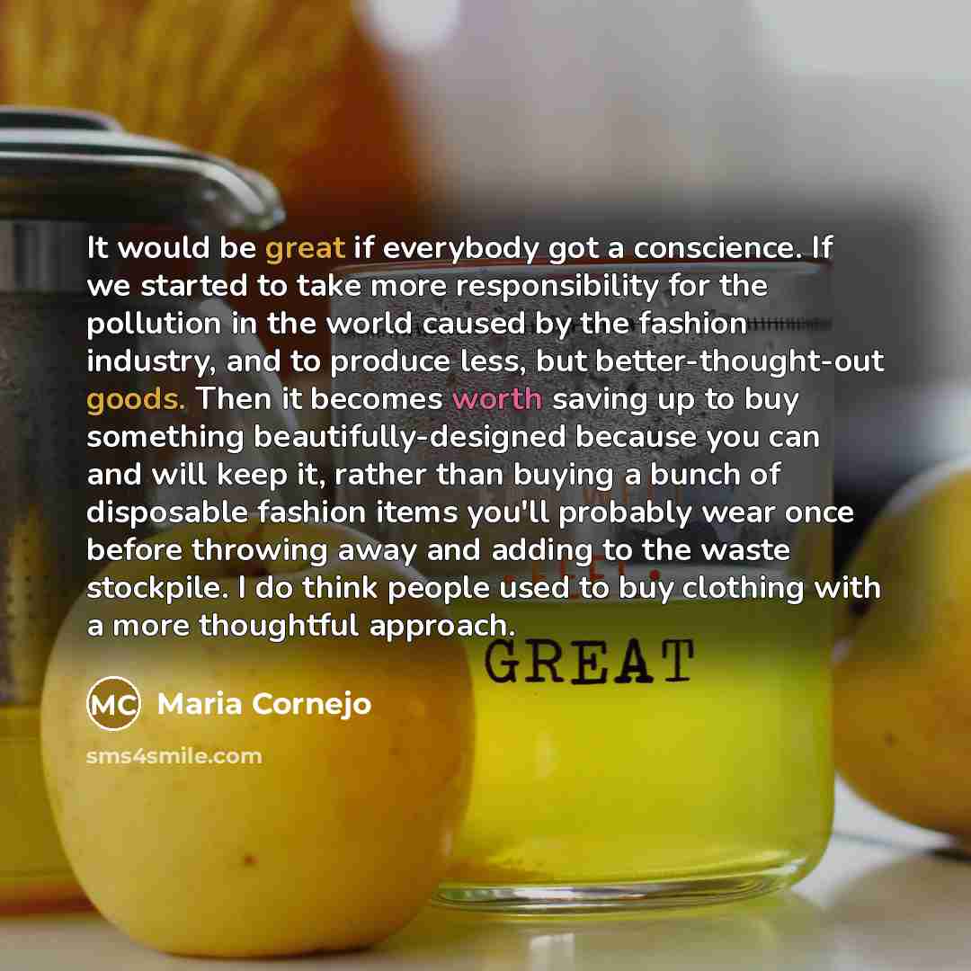 “It would be great if everybody got a conscience. If we started to take more responsibility for the pollution in the world caused by the fashion industry, and to produce less, but better-thought-out goods. Then it becomes worth saving up to buy something beautifully-designed because you can and…” quote by Maria Cornejo