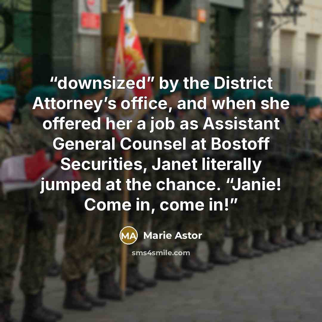 “downsized” by the District Attorney’s office, and when she offered her a job as Assistant General Counsel at Bostoff Securities, Janet literally jumped at the chance. “Janie! Come in, come in!” quote by Marie Astor