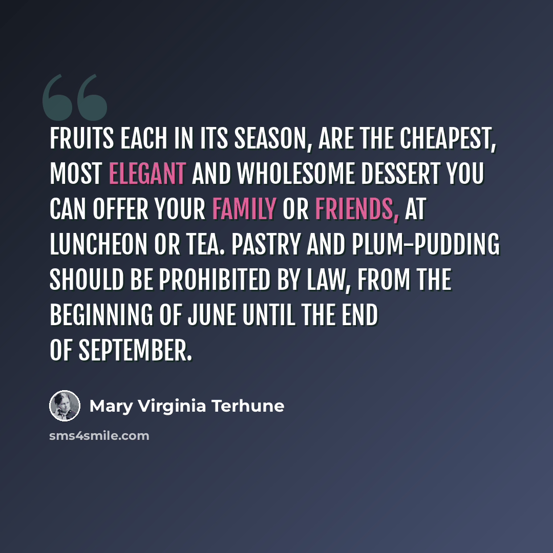 “Fruits each in its season, are the cheapest, most elegant and wholesome dessert you can offer your family or friends, at luncheon or tea. Pastry and plum-pudding should be prohibited by law, from the beginning of June until the end of September.” quote by Mary Virginia Terhune
