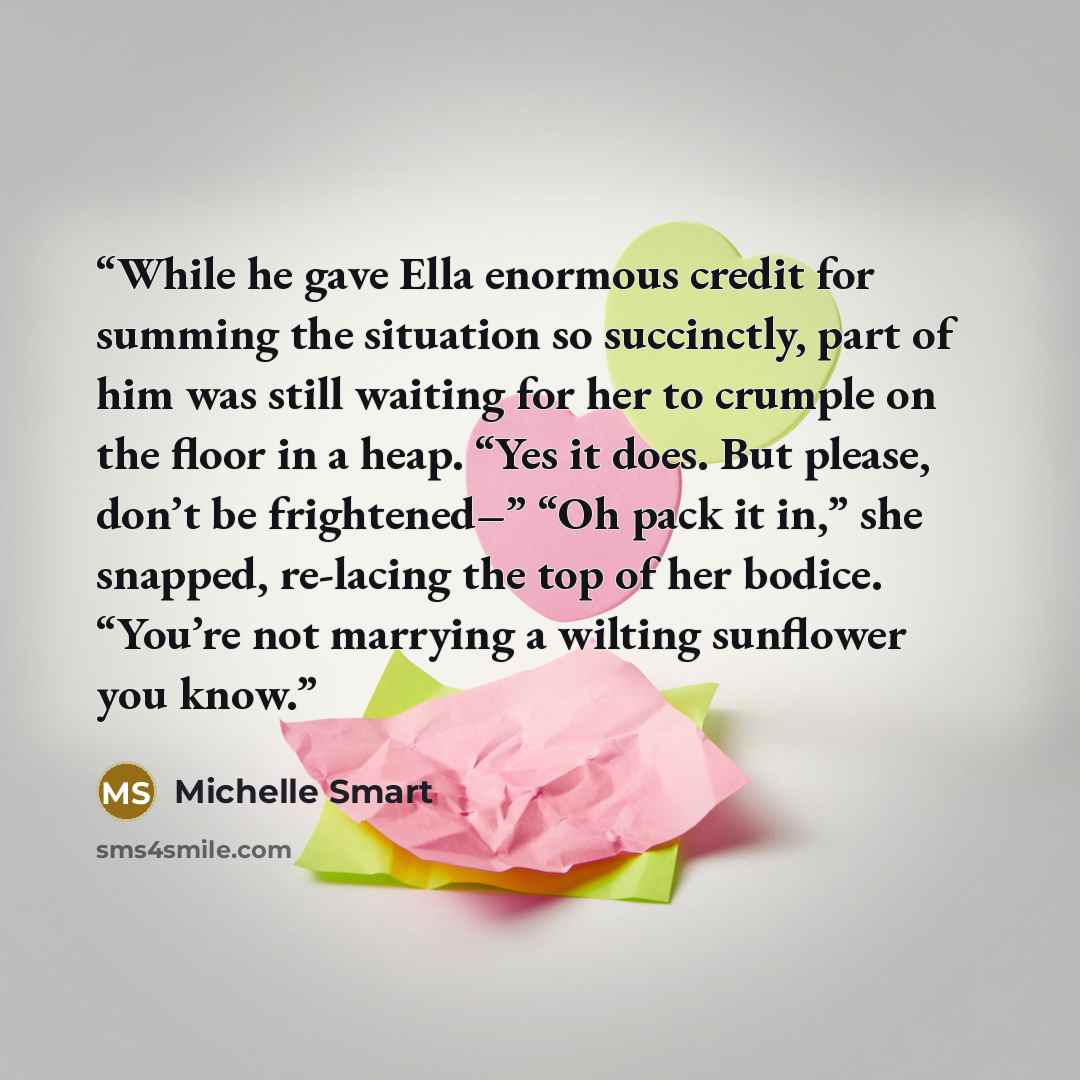 “While he gave Ella enormous credit for summing the situation so succinctly, part of him was still waiting for her to crumple on the floor in a heap. “Yes it does. But please, don’t be frightened–” “Oh pack it in,” she snapped, re-lacing the top of her bodice. “You’re not marrying a wilting…” quote by Michelle Smart