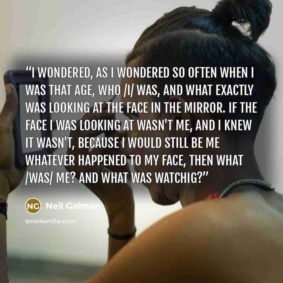 “I wondered, as I wondered so often when I was that age, who /I/ was, and what exactly was looking at the face in the mirror. If the face I was looking at wasn't me, and I knew it wasn't, because I would still be me whatever happened to my face, then what /was/ me? And what was watchig?” quote by Neil Gaiman