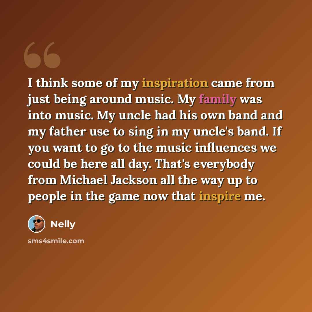“I think some of my inspiration came from just being around music. My family was into music. My uncle had his own band and my father use to sing in my uncle's band. If you want to go to the music influences we could be here all day. That's everybody from Michael Jackson all the way up to people in…” quote by Nelly
