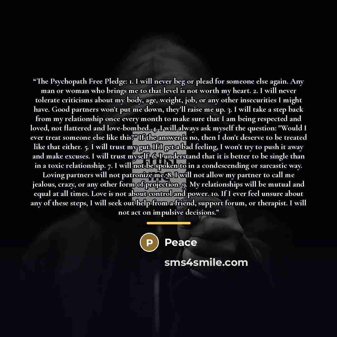 “The Psychopath Free Pledge: 1. I will never beg or plead for someone else again. Any man or woman who brings me to that level is not worth my heart. 2. I will never tolerate criticisms about my body, age, weight, job, or any other insecurities I might have. Good partners won't put me down, they'll…” quote by Peace