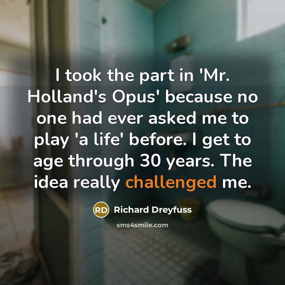 “I took the part in 'Mr. Holland's Opus' because no one had ever asked me to play 'a life' before. I get to age through 30 years. The idea really challenged me.” quote by Richard Dreyfuss