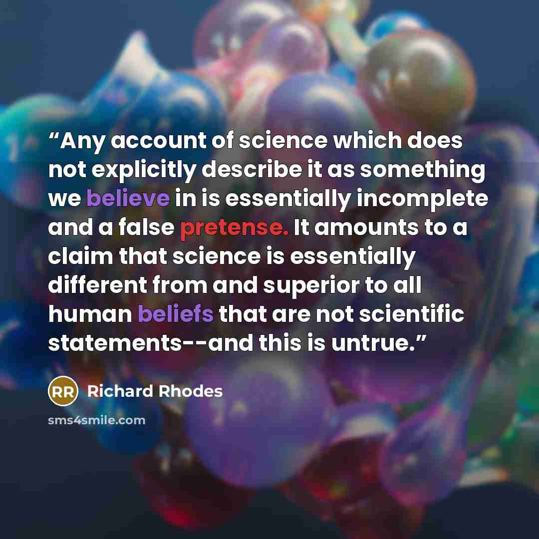 “Any account of science which does not explicitly describe it as something we believe in is essentially incomplete and a false pretense. It amounts to a claim that science is essentially different from and superior to all human beliefs that are not scientific statements--and this is untrue.” quote by Richard Rhodes